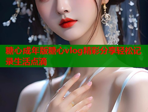 糖心成年版糖心vlog精彩分享轻松记录生活点滴  第1张