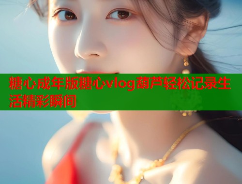 糖心成年版糖心vlog葫芦轻松记录生活精彩瞬间  第1张