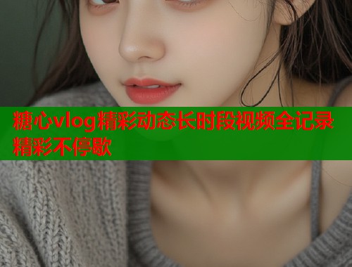 糖心vlog精彩动态长时段视频全记录精彩不停歇 第1张 糖心vlog精彩动态长时段视频全记录精彩不停歇 第1张