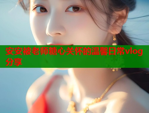 安安被老师糖心关怀的温馨日常vlog分享  第1张