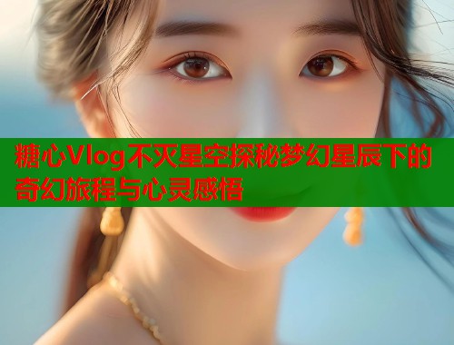 糖心Vlog不灭星空探秘梦幻星辰下的奇幻旅程与心灵感悟  第1张