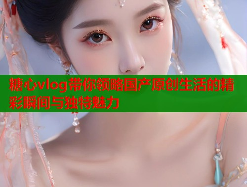 糖心vlog带你领略国产原创生活的精彩瞬间与独特魅力  第1张