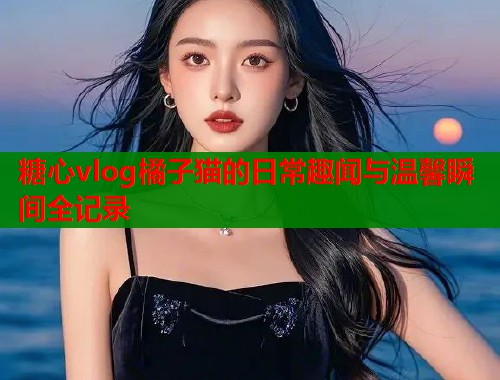 糖心vlog橘子猫的日常趣闻与温馨瞬间全记录  第1张