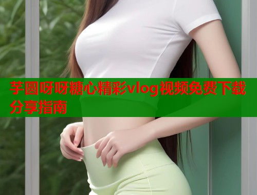 芋圆呀呀糖心精彩vlog视频免费下载分享指南  第1张