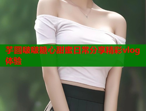 芋圆啵啵糖心甜蜜日常分享精彩vlog体验 第1张 芋圆啵啵糖心甜蜜日常分享精彩vlog体验 第1张