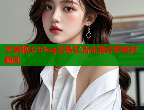 天美糖心Vlog记录生活点滴分享美好瞬间  第1张