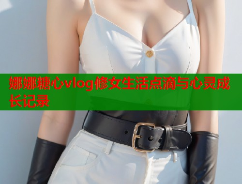 娜娜糖心vlog修女生活点滴与心灵成长记录 第1张 娜娜糖心vlog修女生活点滴与心灵成长记录 第1张