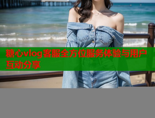 糖心vlog客服全方位服务体验与用户互动分享  第1张