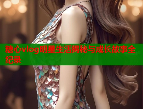 糖心vlog明星生活揭秘与成长故事全纪录 第2张 糖心vlog明星生活揭秘与成长故事全纪录 第2张