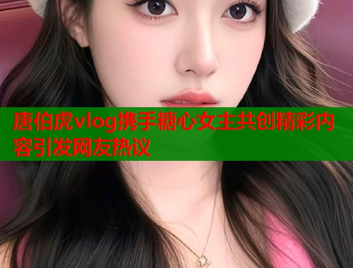 唐伯虎vlog携手糖心女主共创精彩内容引发网友热议  第1张