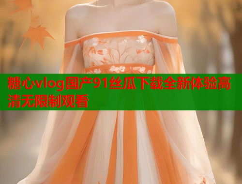 糖心vlog国产91丝瓜下载全新体验高清无限制观看  第1张