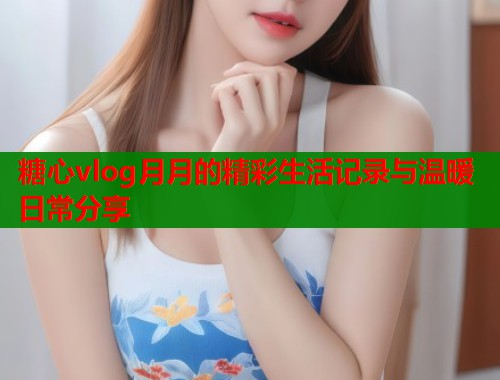 糖心vlog月月的精彩生活记录与温暖日常分享 第2张 糖心vlog月月的精彩生活记录与温暖日常分享 第2张
