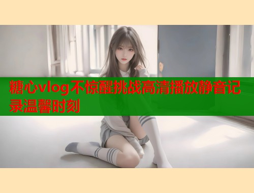 糖心vlog不惊醒挑战高清播放静音记录温馨时刻 第1张 糖心vlog不惊醒挑战高清播放静音记录温馨时刻 第1张