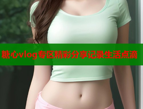 糖心vlog专区精彩分享记录生活点滴  第1张