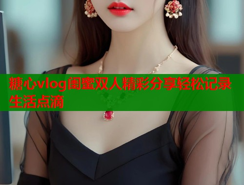 糖心vlog闺蜜双人精彩分享轻松记录生活点滴 第2张 糖心vlog闺蜜双人精彩分享轻松记录生活点滴 第2张